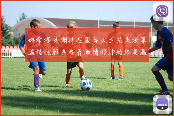 姆希塔良期待在国际米兰完美谢幕温格优雅克洛普激情穆帅始终是赢家