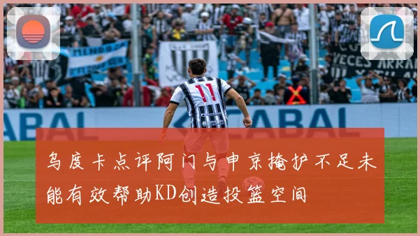 乌度卡点评阿门与申京掩护不足未能有效帮助KD创造投篮空间