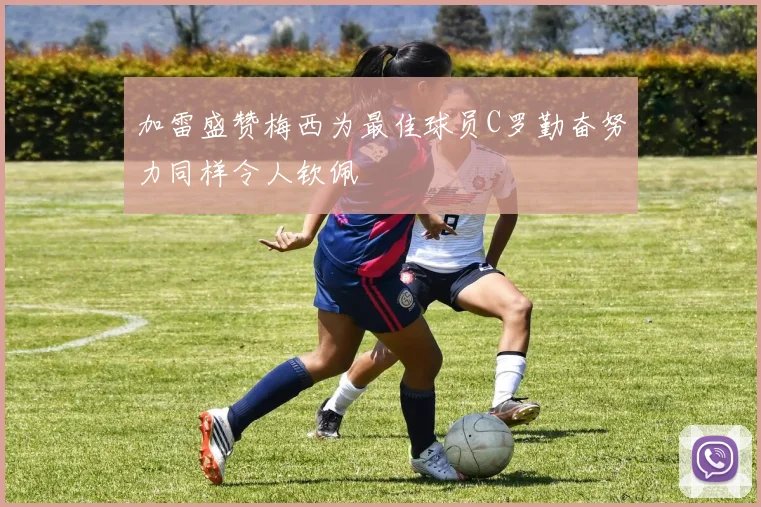 加雷盛赞梅西为最佳球员C罗勤奋努力同样令人钦佩