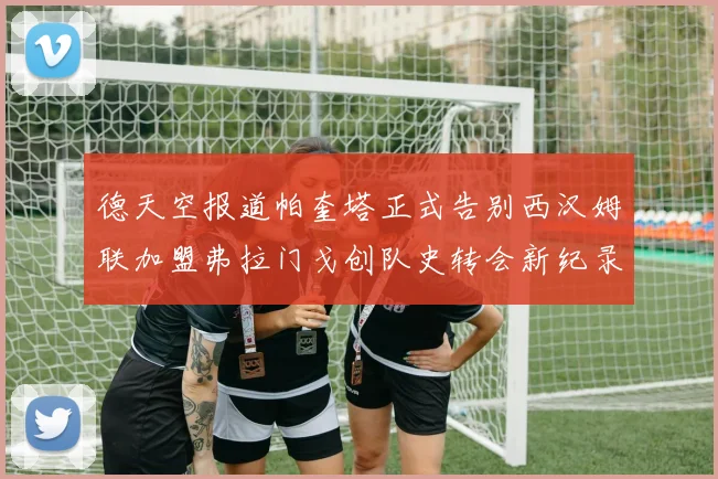 德天空报道帕奎塔正式告别西汉姆联加盟弗拉门戈创队史转会新纪录