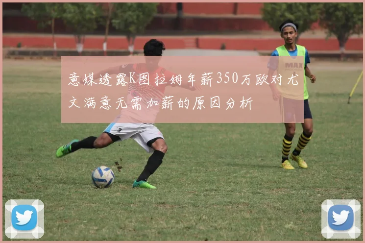意媒透露K图拉姆年薪350万欧对尤文满意无需加薪的原因分析
