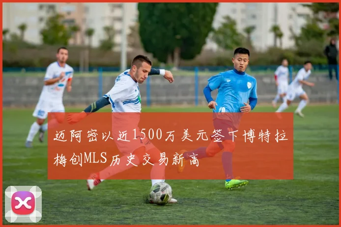 迈阿密以近1500万美元签下博特拉梅创MLS历史交易新高
