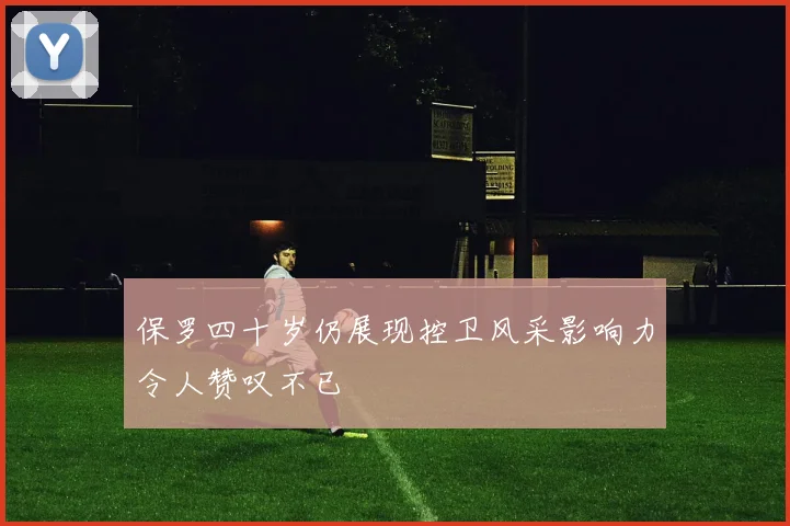 保罗四十岁仍展现控卫风采影响力令人赞叹不已