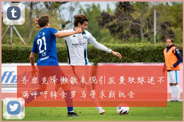 齐尔克泽懒散表现引发曼联球迷不满呼吁转会罗马寻求新机会