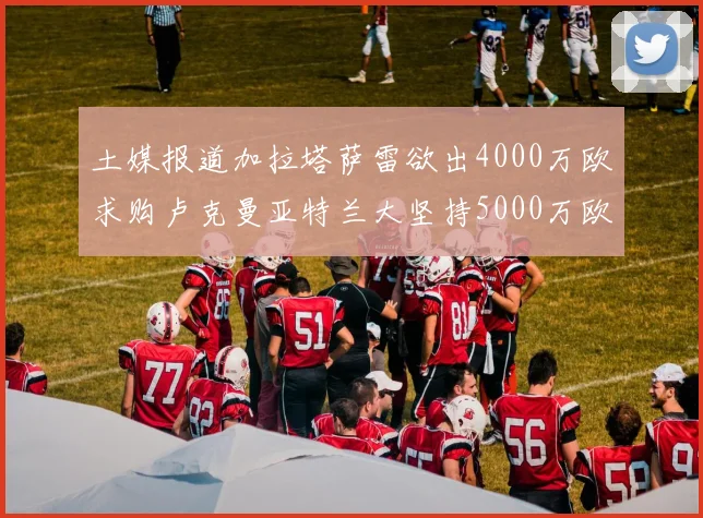 土媒报道加拉塔萨雷欲出4000万欧求购卢克曼亚特兰大坚持5000万欧要价