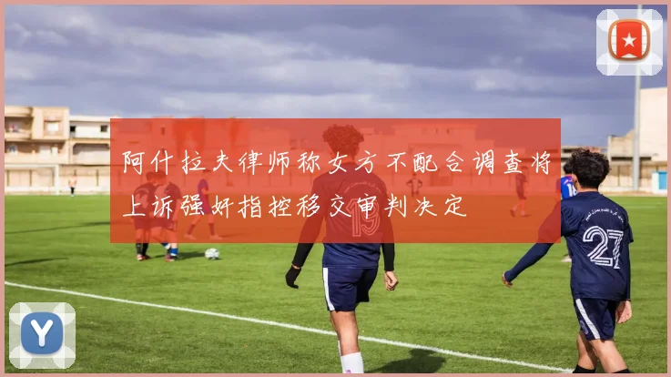 阿什拉夫律师称女方不配合调查将上诉强奸指控移交审判决定