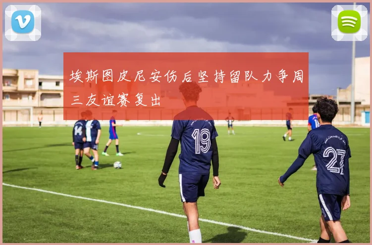 埃斯图皮尼安伤后坚持留队力争周三友谊赛复出