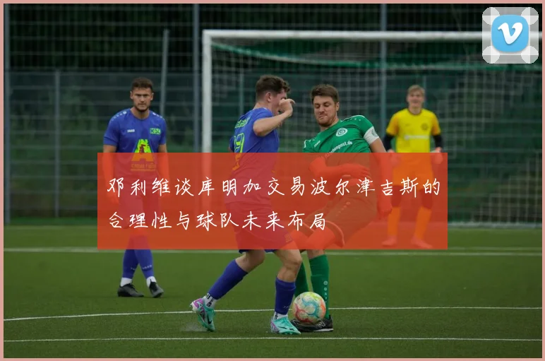 邓利维谈库明加交易波尔津吉斯的合理性与球队未来布局