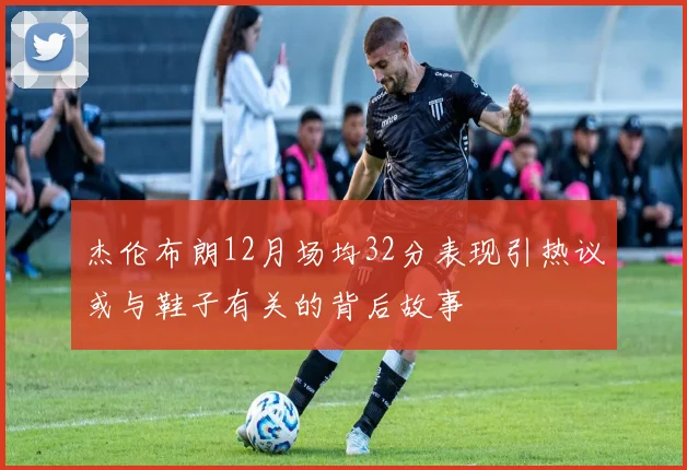 杰伦布朗12月场均32分表现引热议或与鞋子有关的背后故事