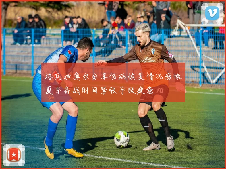 格瓦迪奥尔分享伤病恢复情况感慨夏季备战时间紧张导致疲惫
