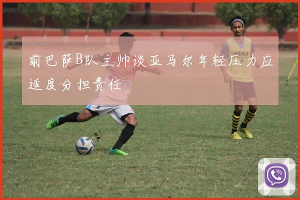 前巴萨B队主帅谈亚马尔年轻压力应适度分担责任
