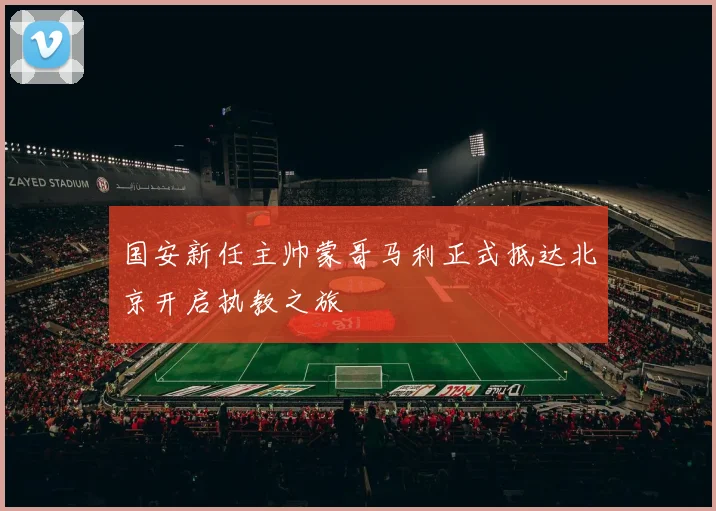 国安新任主帅蒙哥马利正式抵达北京开启执教之旅