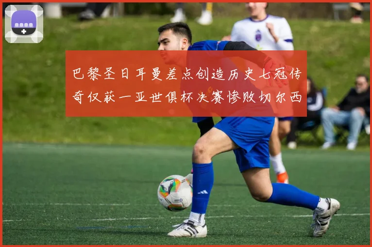 巴黎圣日耳曼差点创造历史七冠传奇仅获一亚世俱杯决赛惨败切尔西