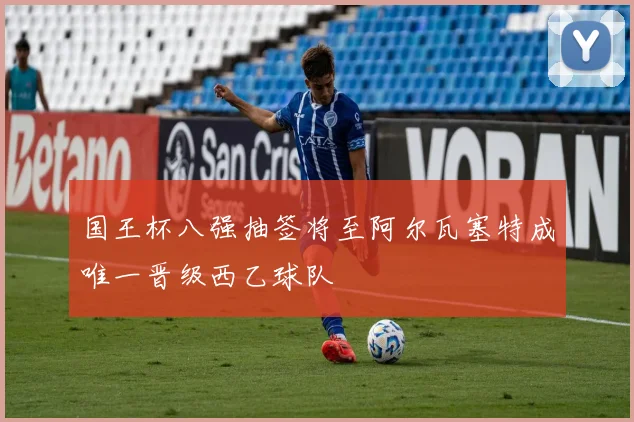 国王杯八强抽签将至阿尔瓦塞特成唯一晋级西乙球队