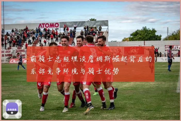 前骑士总经理谈詹姆斯崛起背后的东部竞争环境与骑士优势