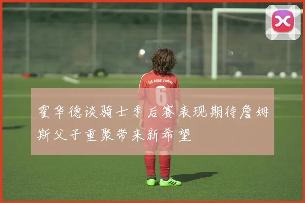 霍华德谈骑士季后赛表现期待詹姆斯父子重聚带来新希望