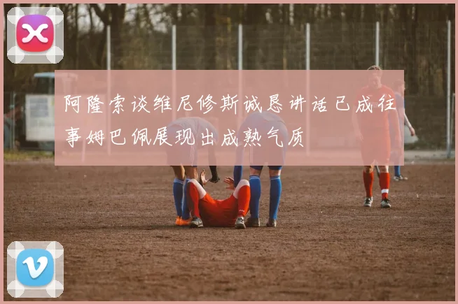 阿隆索谈维尼修斯诚恳讲话已成往事姆巴佩展现出成熟气质