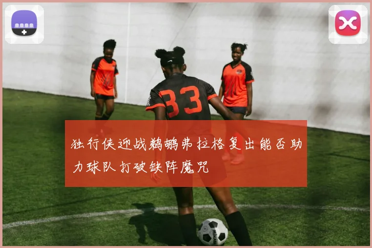 独行侠迎战鹈鹕弗拉格复出能否助力球队打破缺阵魔咒