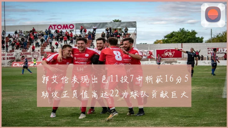 郭艾伦表现出色11投7中斩获16分5助攻正负值高达22为球队贡献巨大