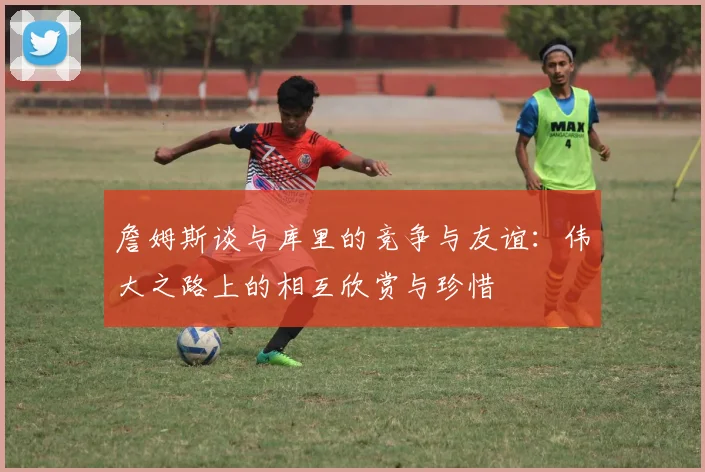 詹姆斯谈与库里的竞争与友谊：伟大之路上的相互欣赏与珍惜