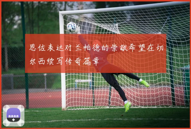 恩佐表达对兰帕德的崇敬希望在切尔西续写传奇篇章