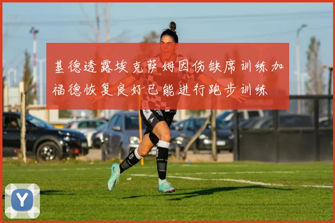 基德透露埃克萨姆因伤缺席训练加福德恢复良好已能进行跑步训练
