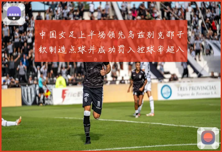 中国女足上半场领先乌兹别克邵子钦制造点球并成功罚入控球率超八成