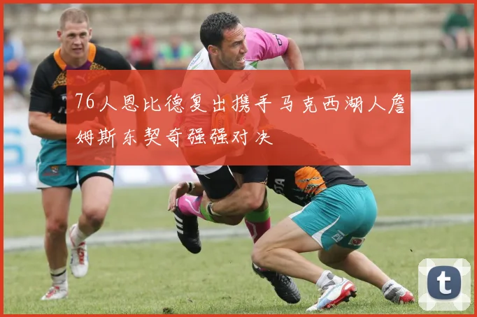 76人恩比德复出携手马克西湖人詹姆斯东契奇强强对决