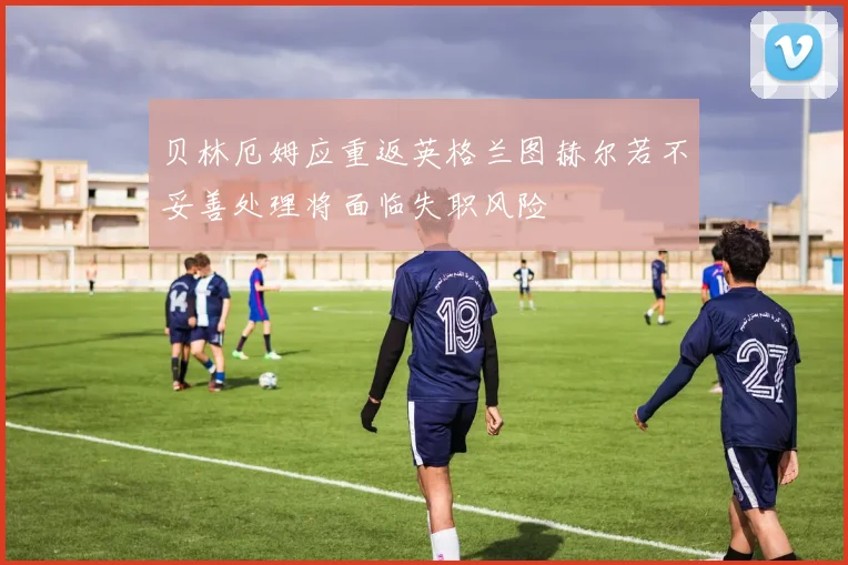 贝林厄姆应重返英格兰图赫尔若不妥善处理将面临失职风险