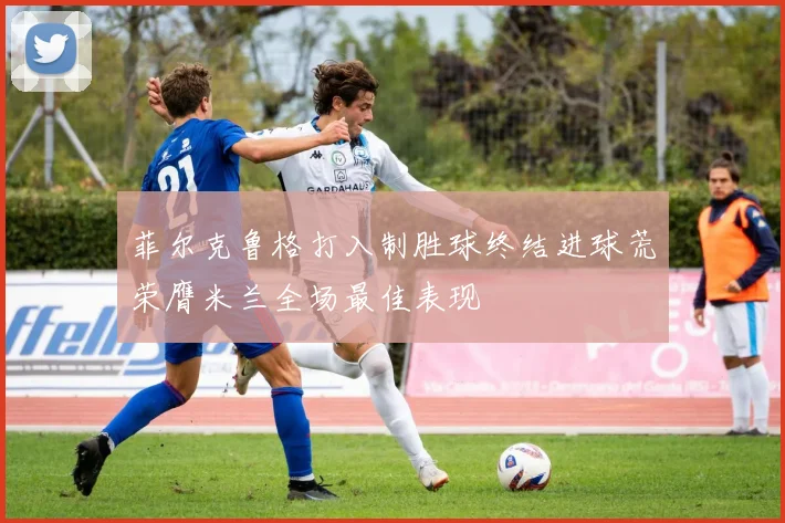 菲尔克鲁格打入制胜球终结进球荒荣膺米兰全场最佳表现