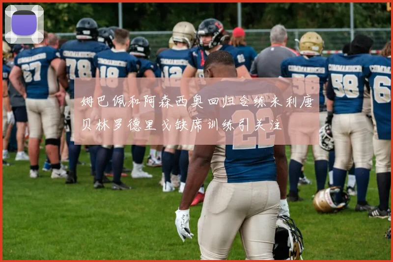 姆巴佩和阿森西奥回归合练米利唐贝林罗德里戈缺席训练引关注