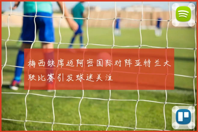 梅西缺席迈阿密国际对阵亚特兰大联比赛引发球迷关注