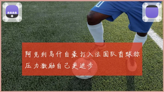 阿克利乌什自豪打入法国队首球称压力激励自己更进步