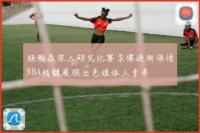 杨瀚森深入研究比赛录像逐渐领悟NBA精髓展现出色媒体人素养