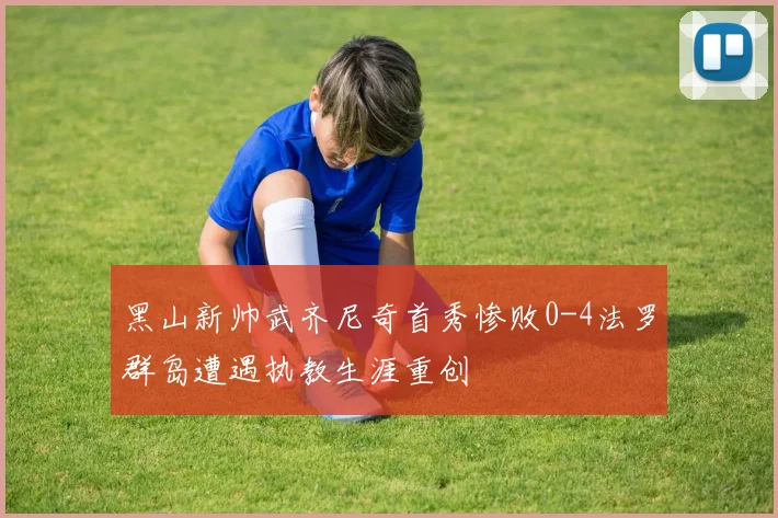黑山新帅武齐尼奇首秀惨败0-4法罗群岛遭遇执教生涯重创