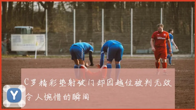 C罗精彩垫射破门却因越位被判无效令人惋惜的瞬间