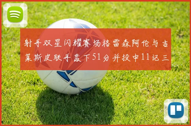 射手双星闪耀赛场格雷森阿伦与吉莱斯皮联手轰下51分并投中11记三分球