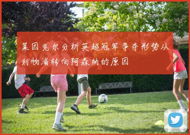 莱因克尔分析英超冠军争夺形势从利物浦转向阿森纳的原因