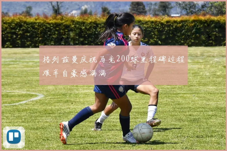 格列兹曼庆祝马竞200球里程碑过程艰辛自豪感满满