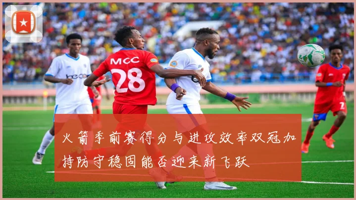 火箭季前赛得分与进攻效率双冠加持防守稳固能否迎来新飞跃