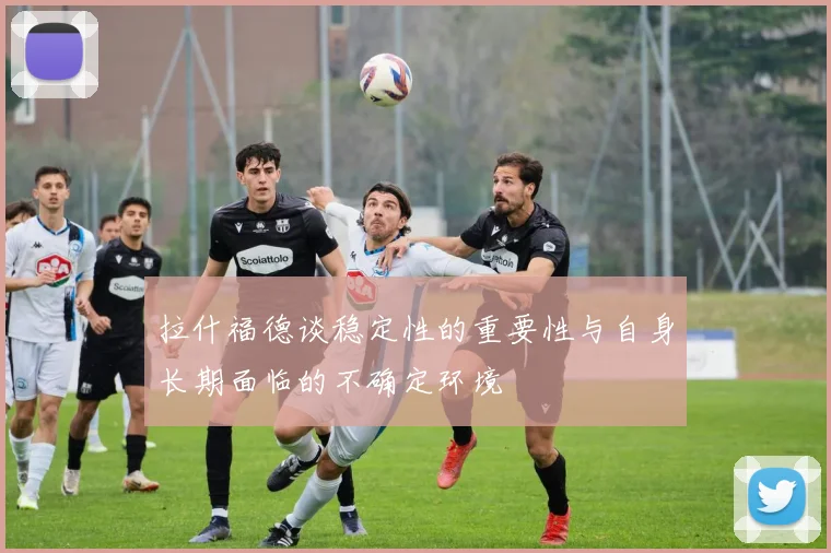 拉什福德谈稳定性的重要性与自身长期面临的不确定环境