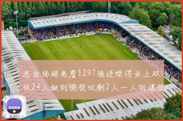 总出场超老詹1297场连续得分上双仅24人做到现役仅剩2人一人刚退役