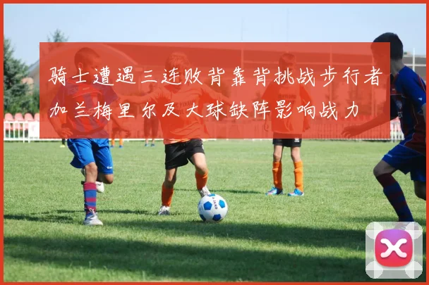 骑士遭遇三连败背靠背挑战步行者加兰梅里尔及大球缺阵影响战力