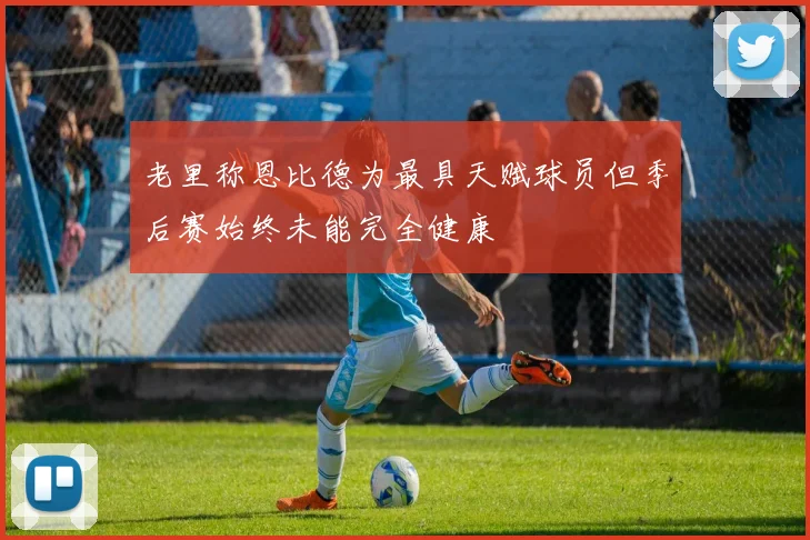 老里称恩比德为最具天赋球员但季后赛始终未能完全健康