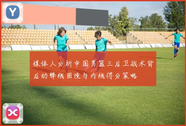 媒体人分析中国男篮三后卫战术背后的锋线困境与内线得分策略
