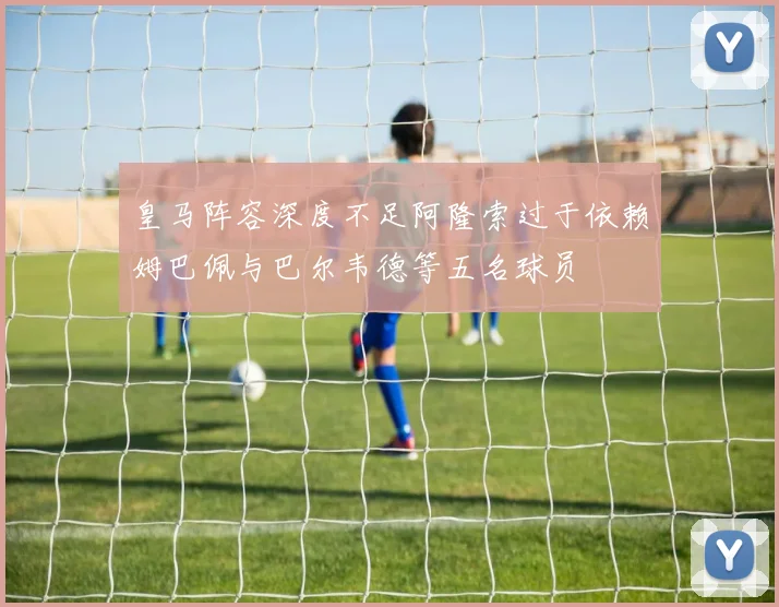 皇马阵容深度不足阿隆索过于依赖姆巴佩与巴尔韦德等五名球员