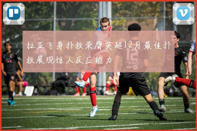 拉亚飞身扑救荣膺英超12月最佳扑救展现惊人反应能力