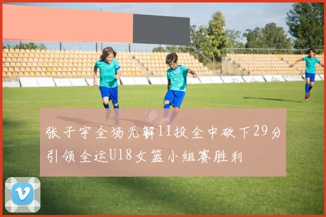 张子宇全场无解11投全中砍下29分引领全运U18女篮小组赛胜利