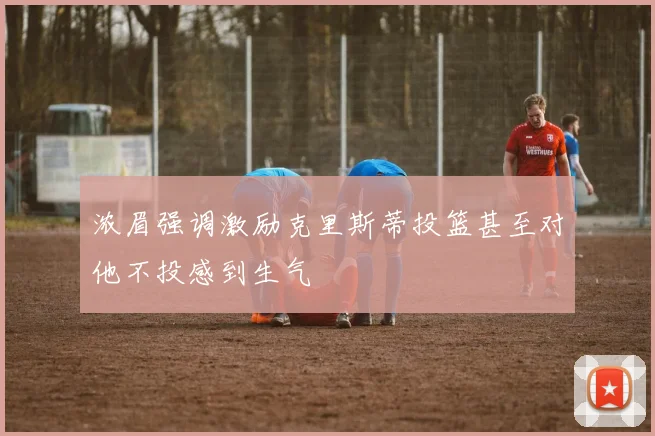 浓眉强调激励克里斯蒂投篮甚至对他不投感到生气