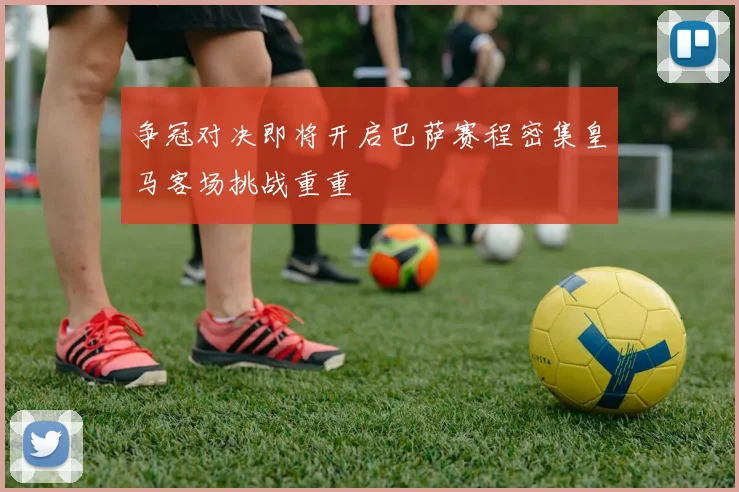 争冠对决即将开启巴萨赛程密集皇马客场挑战重重